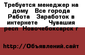 Требуется менеджер на дому - Все города Работа » Заработок в интернете   . Чувашия респ.,Новочебоксарск г.